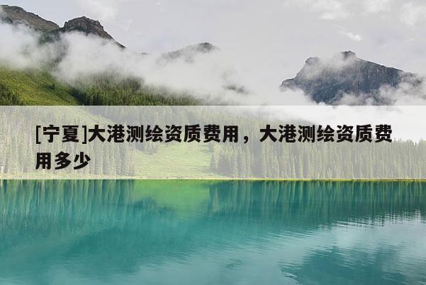 [寧夏]大港測(cè)繪資質(zhì)費(fèi)用，大港測(cè)繪資質(zhì)費(fèi)用多少