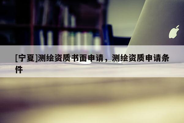 [寧夏]測(cè)繪資質(zhì)書面申請(qǐng)，測(cè)繪資質(zhì)申請(qǐng)條件