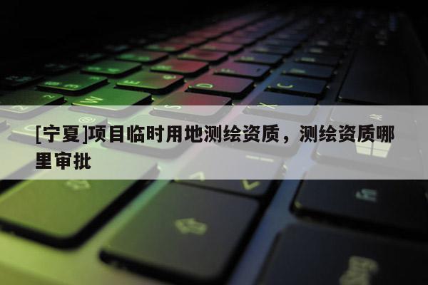 [寧夏]項目臨時用地測繪資質(zhì)，測繪資質(zhì)哪里審批
