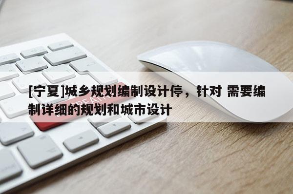 [寧夏]城鄉(xiāng)規(guī)劃編制設(shè)計(jì)停，針對(duì) 需要編制詳細(xì)的規(guī)劃和城市設(shè)計(jì)