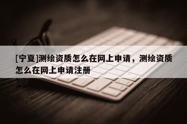 [寧夏]測繪資質(zhì)怎么在網(wǎng)上申請，測繪資質(zhì)怎么在網(wǎng)上申請注冊