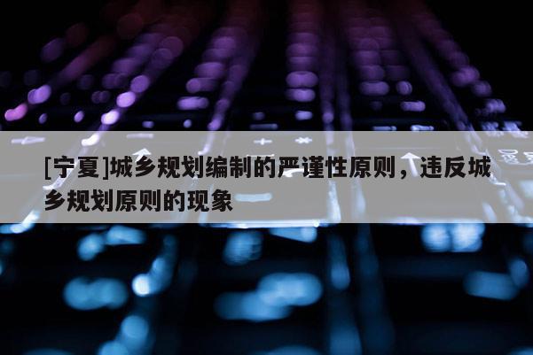 [寧夏]城鄉(xiāng)規(guī)劃編制的嚴謹性原則，違反城鄉(xiāng)規(guī)劃原則的現(xiàn)象