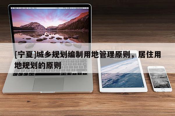 [寧夏]城鄉(xiāng)規(guī)劃編制用地管理原則，居住用地規(guī)劃的原則