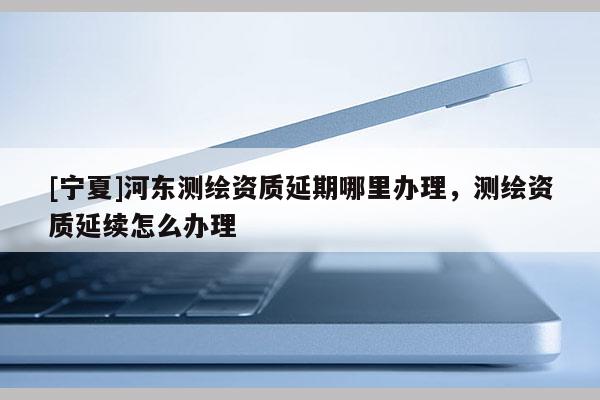 [寧夏]河東測繪資質(zhì)延期哪里辦理，測繪資質(zhì)延續(xù)怎么辦理