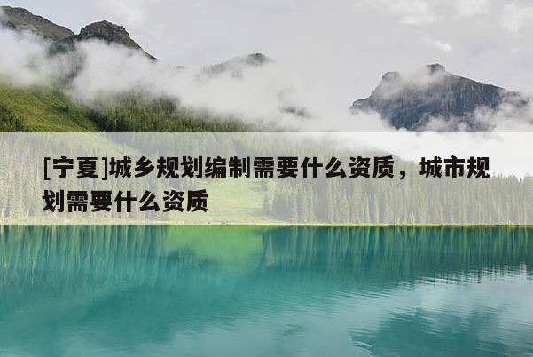 [寧夏]城鄉(xiāng)規(guī)劃編制需要什么資質(zhì)，城市規(guī)劃需要什么資質(zhì)
