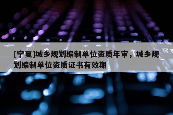 [寧夏]城鄉(xiāng)規(guī)劃編制單位資質(zhì)年審，城鄉(xiāng)規(guī)劃編制單位資質(zhì)證書有效期