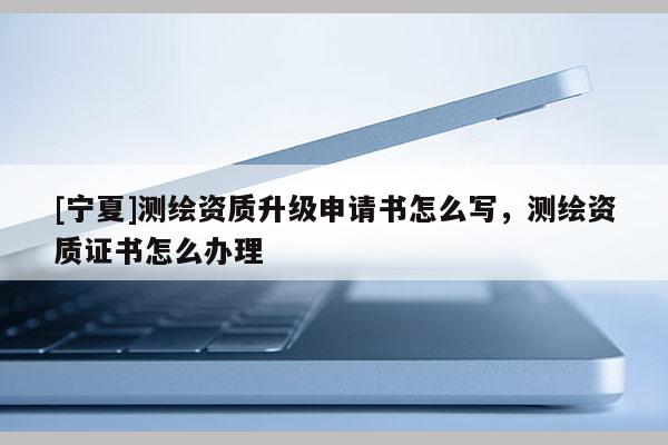 [寧夏]測(cè)繪資質(zhì)升級(jí)申請(qǐng)書(shū)怎么寫(xiě)，測(cè)繪資質(zhì)證書(shū)怎么辦理