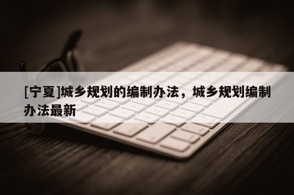 [寧夏]城鄉(xiāng)規(guī)劃的編制辦法，城鄉(xiāng)規(guī)劃編制辦法最新