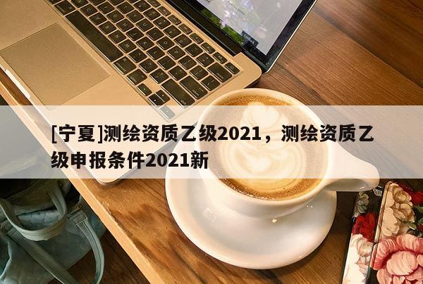 [寧夏]測(cè)繪資質(zhì)乙級(jí)2021，測(cè)繪資質(zhì)乙級(jí)申報(bào)條件2021新