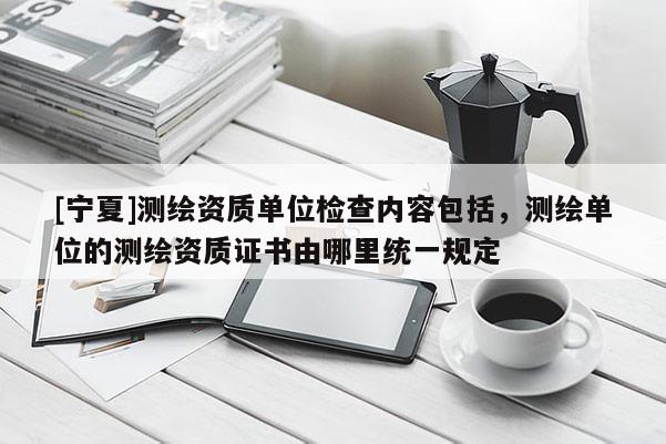 [寧夏]測繪資質(zhì)單位檢查內(nèi)容包括，測繪單位的測繪資質(zhì)證書由哪里統(tǒng)一規(guī)定