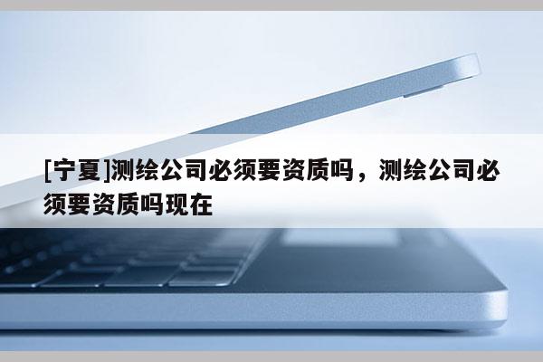 [寧夏]測繪公司必須要資質(zhì)嗎，測繪公司必須要資質(zhì)嗎現(xiàn)在