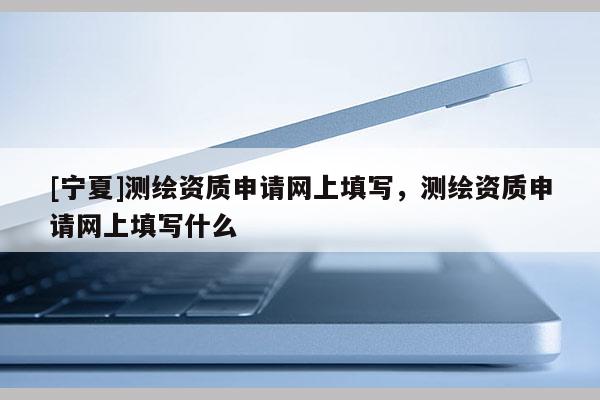 [寧夏]測繪資質(zhì)申請網(wǎng)上填寫，測繪資質(zhì)申請網(wǎng)上填寫什么