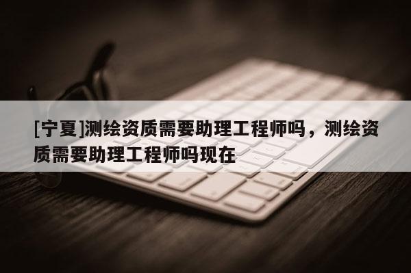 [寧夏]測(cè)繪資質(zhì)需要助理工程師嗎，測(cè)繪資質(zhì)需要助理工程師嗎現(xiàn)在
