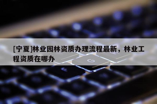 [寧夏]林業(yè)園林資質(zhì)辦理流程最新，林業(yè)工程資質(zhì)在哪辦