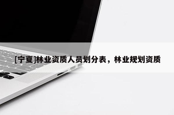 [寧夏]林業(yè)資質(zhì)人員劃分表，林業(yè)規(guī)劃資質(zhì)