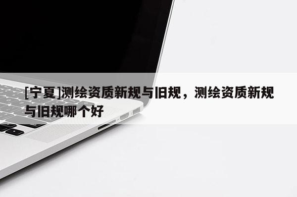 [寧夏]測(cè)繪資質(zhì)新規(guī)與舊規(guī)，測(cè)繪資質(zhì)新規(guī)與舊規(guī)哪個(gè)好