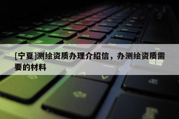 [寧夏]測繪資質(zhì)辦理介紹信，辦測繪資質(zhì)需要的材料