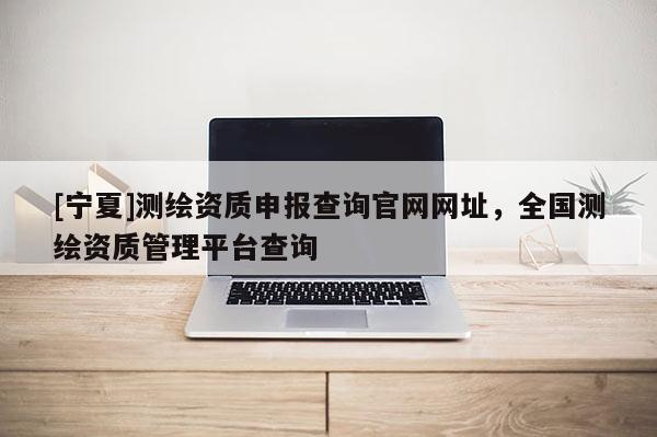 [寧夏]測(cè)繪資質(zhì)申報(bào)查詢(xún)官網(wǎng)網(wǎng)址，全國(guó)測(cè)繪資質(zhì)管理平臺(tái)查詢(xún)