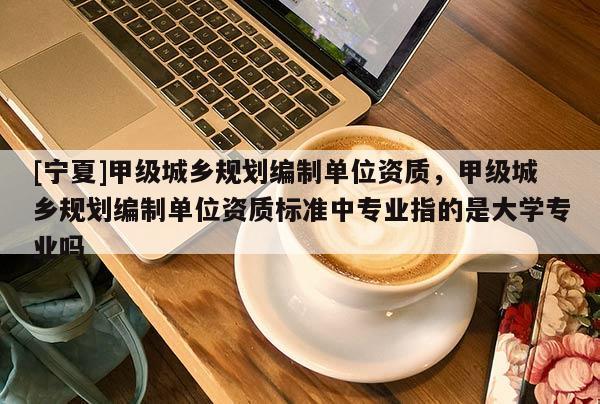 [寧夏]甲級城鄉(xiāng)規(guī)劃編制單位資質(zhì)，甲級城鄉(xiāng)規(guī)劃編制單位資質(zhì)標準中專業(yè)指的是大學(xué)專業(yè)嗎