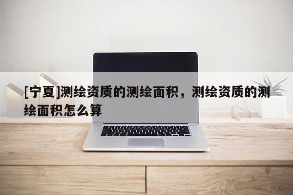 [寧夏]測繪資質(zhì)的測繪面積，測繪資質(zhì)的測繪面積怎么算