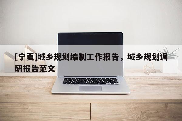 [寧夏]城鄉(xiāng)規(guī)劃編制工作報(bào)告，城鄉(xiāng)規(guī)劃調(diào)研報(bào)告范文