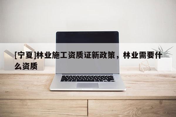 [寧夏]林業(yè)施工資質(zhì)證新政策，林業(yè)需要什么資質(zhì)