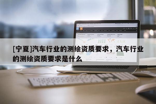 [寧夏]汽車行業(yè)的測繪資質(zhì)要求，汽車行業(yè)的測繪資質(zhì)要求是什么