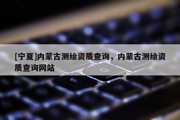 [寧夏]內(nèi)蒙古測繪資質查詢，內(nèi)蒙古測繪資質查詢網(wǎng)站