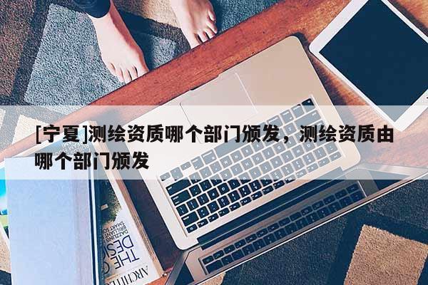 [寧夏]測繪資質哪個部門頒發(fā)，測繪資質由哪個部門頒發(fā)