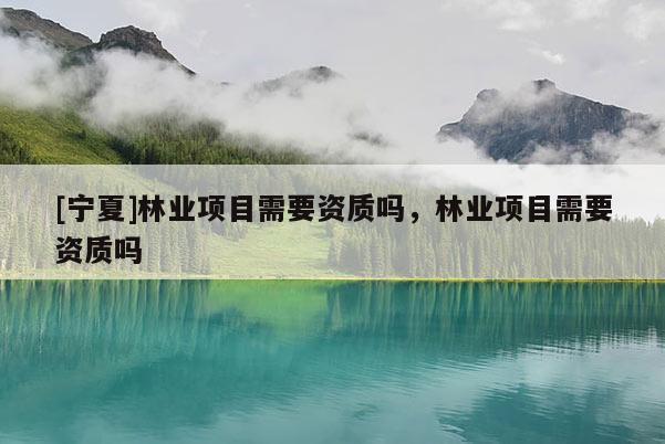 [寧夏]林業(yè)項目需要資質(zhì)嗎，林業(yè)項目需要資質(zhì)嗎