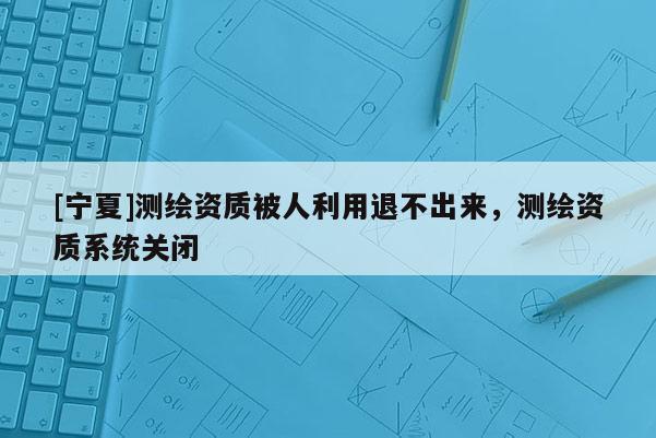 [寧夏]測繪資質被人利用退不出來，測繪資質系統(tǒng)關閉