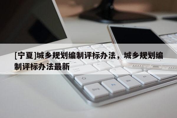 [寧夏]城鄉(xiāng)規(guī)劃編制評(píng)標(biāo)辦法，城鄉(xiāng)規(guī)劃編制評(píng)標(biāo)辦法最新
