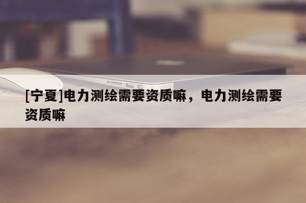 [寧夏]電力測繪需要資質嘛，電力測繪需要資質嘛