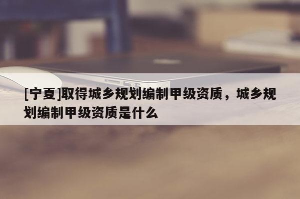 [寧夏]取得城鄉(xiāng)規(guī)劃編制甲級(jí)資質(zhì)，城鄉(xiāng)規(guī)劃編制甲級(jí)資質(zhì)是什么