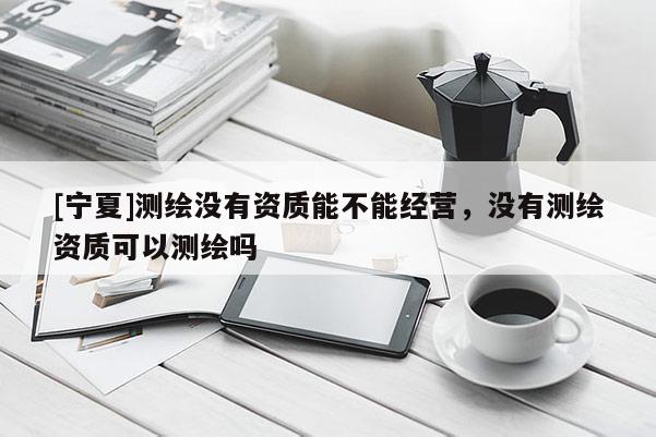 [寧夏]測(cè)繪沒有資質(zhì)能不能經(jīng)營(yíng)，沒有測(cè)繪資質(zhì)可以測(cè)繪嗎