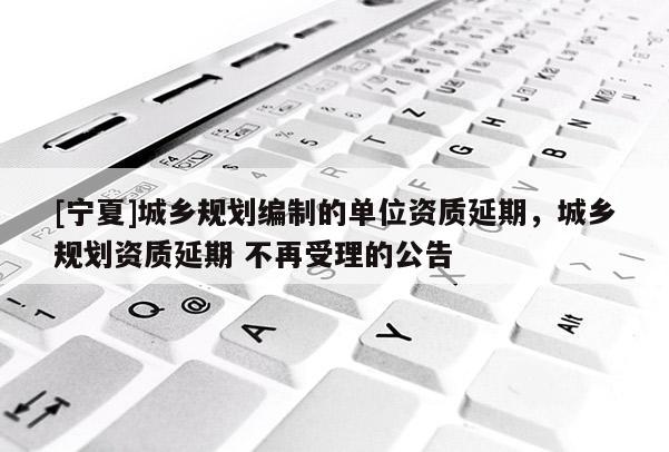 [寧夏]城鄉(xiāng)規(guī)劃編制的單位資質(zhì)延期，城鄉(xiāng)規(guī)劃資質(zhì)延期 不再受理的公告