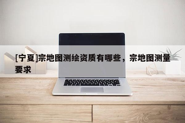 [寧夏]宗地圖測繪資質(zhì)有哪些，宗地圖測量要求