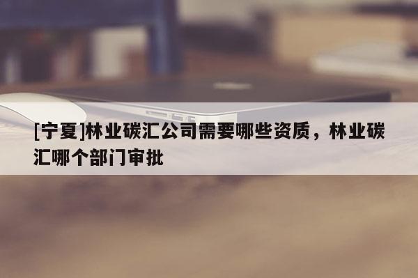 [寧夏]林業(yè)碳匯公司需要哪些資質(zhì)，林業(yè)碳匯哪個部門審批