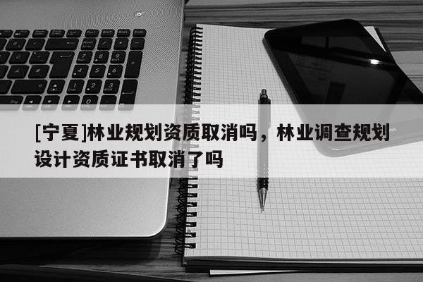 [寧夏]林業(yè)規(guī)劃資質(zhì)取消嗎，林業(yè)調(diào)查規(guī)劃設(shè)計(jì)資質(zhì)證書取消了嗎