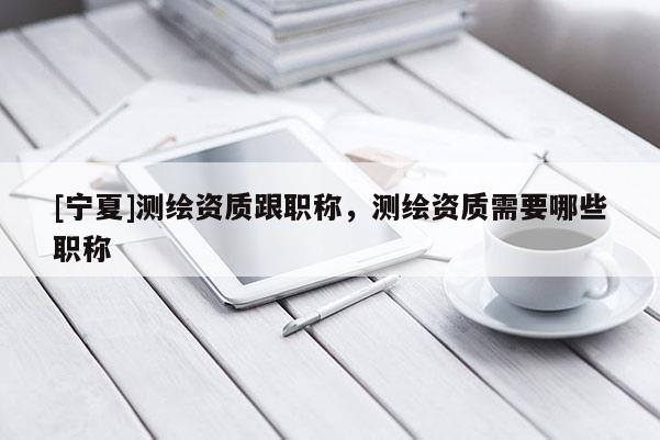[寧夏]測(cè)繪資質(zhì)跟職稱，測(cè)繪資質(zhì)需要哪些職稱