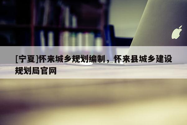 [寧夏]懷來城鄉(xiāng)規(guī)劃編制，懷來縣城鄉(xiāng)建設(shè)規(guī)劃局官網(wǎng)