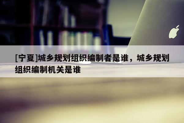 [寧夏]城鄉(xiāng)規(guī)劃組織編制者是誰(shuí)，城鄉(xiāng)規(guī)劃組織編制機(jī)關(guān)是誰(shuí)