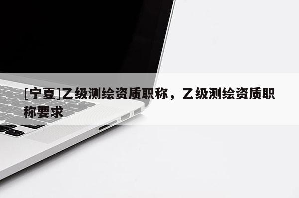 [寧夏]乙級(jí)測(cè)繪資質(zhì)職稱，乙級(jí)測(cè)繪資質(zhì)職稱要求