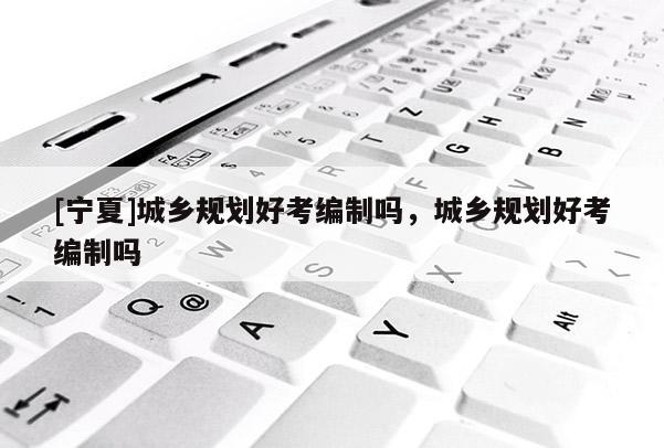 [寧夏]城鄉(xiāng)規(guī)劃好考編制嗎，城鄉(xiāng)規(guī)劃好考編制嗎