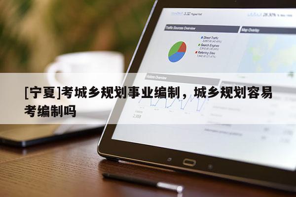 [寧夏]考城鄉(xiāng)規(guī)劃事業(yè)編制，城鄉(xiāng)規(guī)劃容易考編制嗎