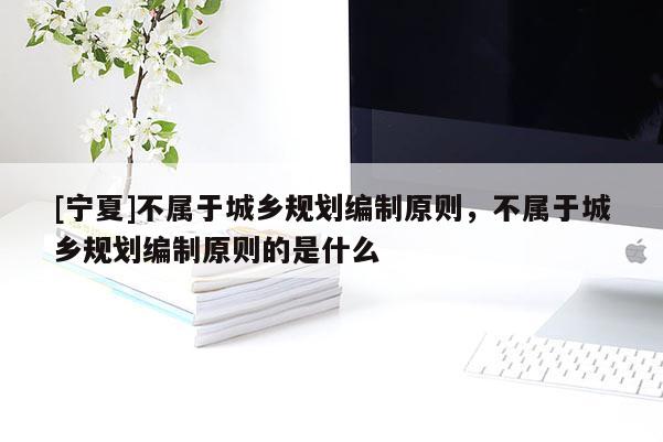 [寧夏]不屬于城鄉(xiāng)規(guī)劃編制原則，不屬于城鄉(xiāng)規(guī)劃編制原則的是什么