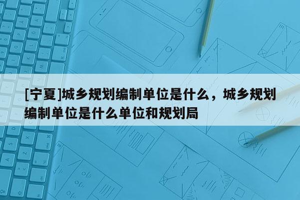 [寧夏]城鄉(xiāng)規(guī)劃編制單位是什么，城鄉(xiāng)規(guī)劃編制單位是什么單位和規(guī)劃局
