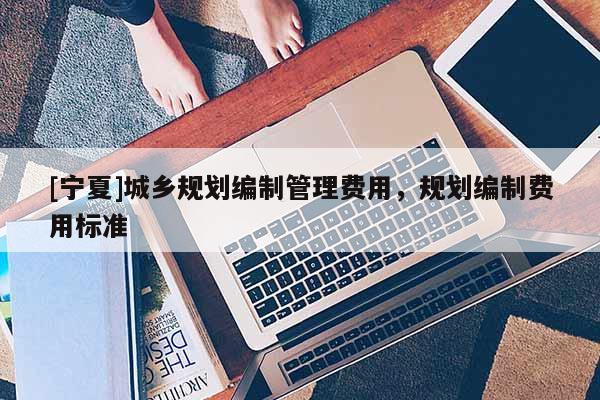 [寧夏]城鄉(xiāng)規(guī)劃編制管理費(fèi)用，規(guī)劃編制費(fèi)用標(biāo)準(zhǔn)