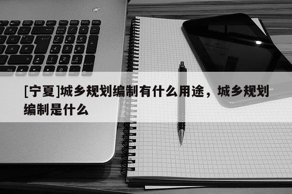 [寧夏]城鄉(xiāng)規(guī)劃編制有什么用途，城鄉(xiāng)規(guī)劃編制是什么