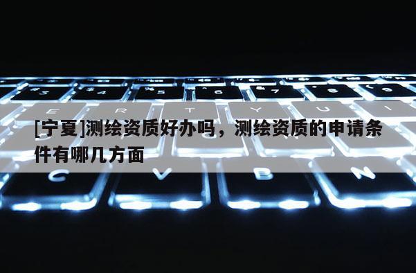 [寧夏]測繪資質(zhì)好辦嗎，測繪資質(zhì)的申請(qǐng)條件有哪幾方面